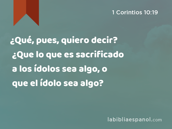 ¿Qué, pues, quiero decir? ¿Que lo que es sacrificado a los ídolos sea algo, o que el ídolo sea algo? - 1 Corintios 10:19