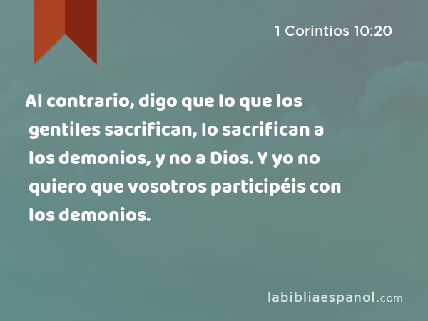 Al contrario, digo que lo que los gentiles sacrifican, lo sacrifican a los demonios, y no a Dios. Y yo no quiero que vosotros participéis con los demonios. - 1 Corintios 10:20