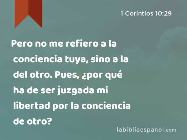 Pero no me refiero a la conciencia tuya, sino a la del otro. Pues, ¿por qué ha de ser juzgada mi libertad por la conciencia de otro? - 1 Corintios 10:29