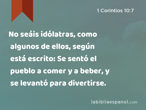 No seáis idólatras, como algunos de ellos, según está escrito: Se sentó el pueblo a comer y a beber, y se levantó para divertirse. - 1 Corintios 10:7