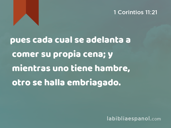 pues cada cual se adelanta a comer su propia cena; y mientras uno tiene hambre, otro se halla embriagado. - 1 Corintios 11:21