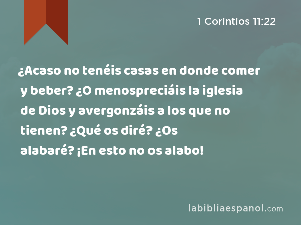 ¿Acaso no tenéis casas en donde comer y beber? ¿O menospreciáis la iglesia de Dios y avergonzáis a los que no tienen? ¿Qué os diré? ¿Os alabaré? ¡En esto no os alabo! - 1 Corintios 11:22