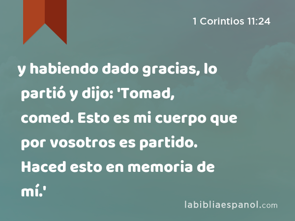 y habiendo dado gracias, lo partió y dijo: 'Tomad, comed. Esto es mi cuerpo que por vosotros es partido. Haced esto en memoria de mí.' - 1 Corintios 11:24