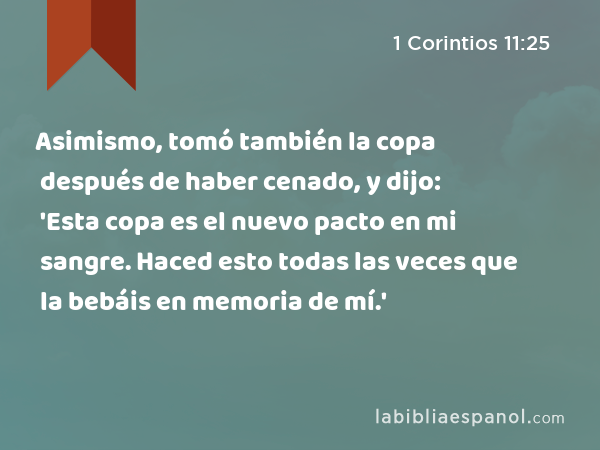 Asimismo, tomó también la copa después de haber cenado, y dijo: 'Esta copa es el nuevo pacto en mi sangre. Haced esto todas las veces que la bebáis en memoria de mí.' - 1 Corintios 11:25