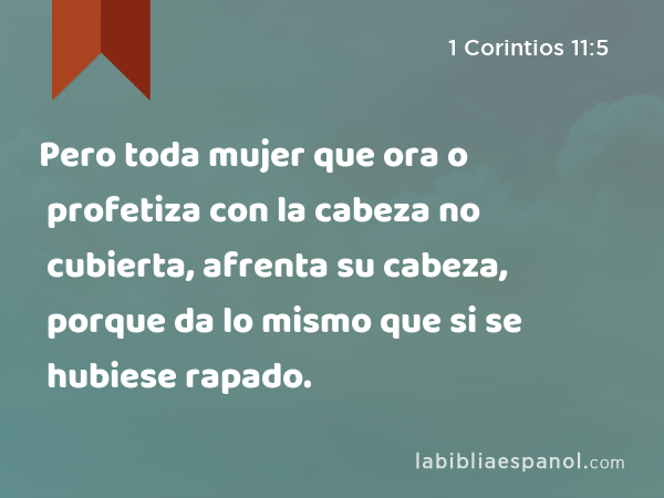 Pero toda mujer que ora o profetiza con la cabeza no cubierta, afrenta su cabeza, porque da lo mismo que si se hubiese rapado. - 1 Corintios 11:5