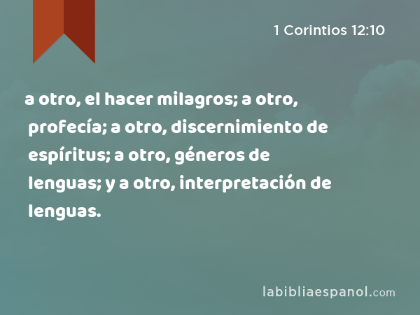 a otro, el hacer milagros; a otro, profecía; a otro, discernimiento de espíritus; a otro, géneros de lenguas; y a otro, interpretación de lenguas. - 1 Corintios 12:10