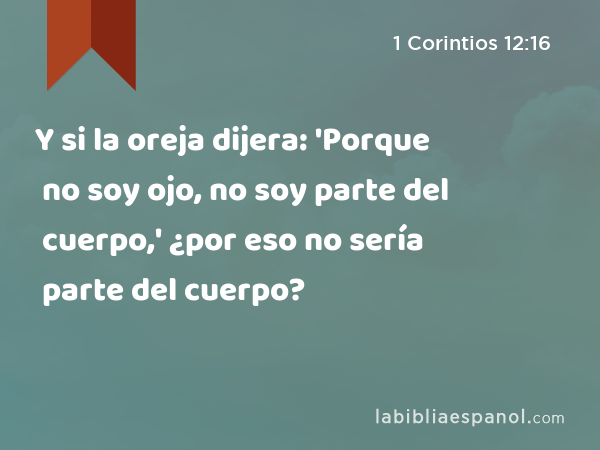 Y si la oreja dijera: 'Porque no soy ojo, no soy parte del cuerpo,' ¿por eso no sería parte del cuerpo? - 1 Corintios 12:16