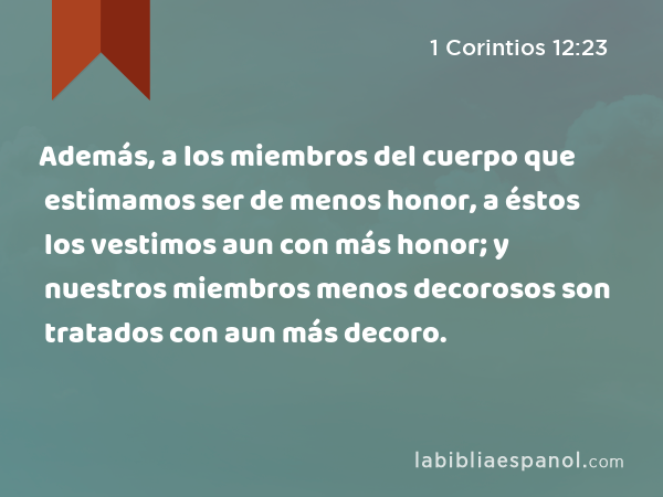 Además, a los miembros del cuerpo que estimamos ser de menos honor, a éstos los vestimos aun con más honor; y nuestros miembros menos decorosos son tratados con aun más decoro. - 1 Corintios 12:23