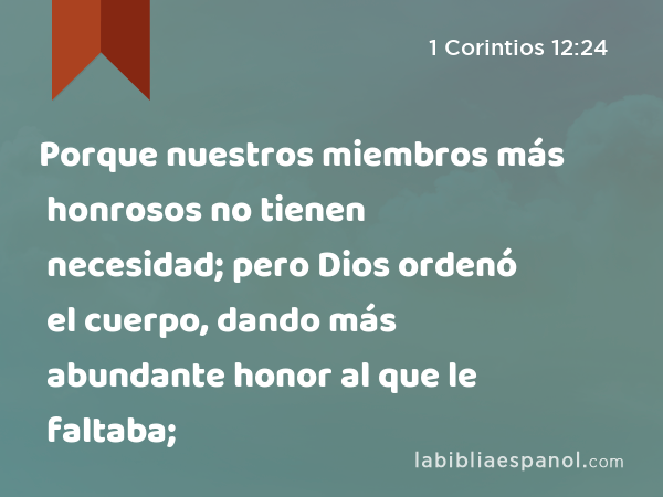 Porque nuestros miembros más honrosos no tienen necesidad; pero Dios ordenó el cuerpo, dando más abundante honor al que le faltaba; - 1 Corintios 12:24