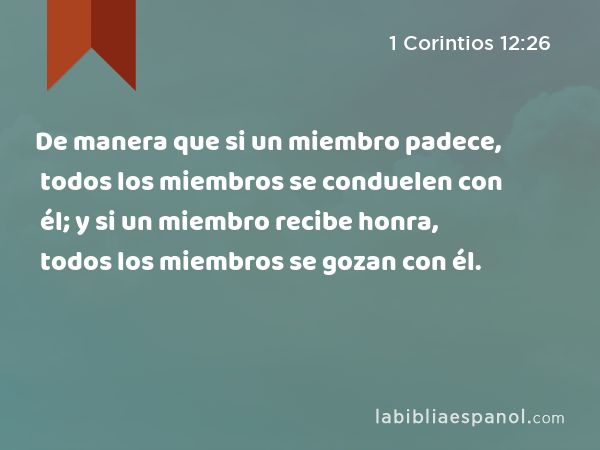 De manera que si un miembro padece, todos los miembros se conduelen con él; y si un miembro recibe honra, todos los miembros se gozan con él. - 1 Corintios 12:26