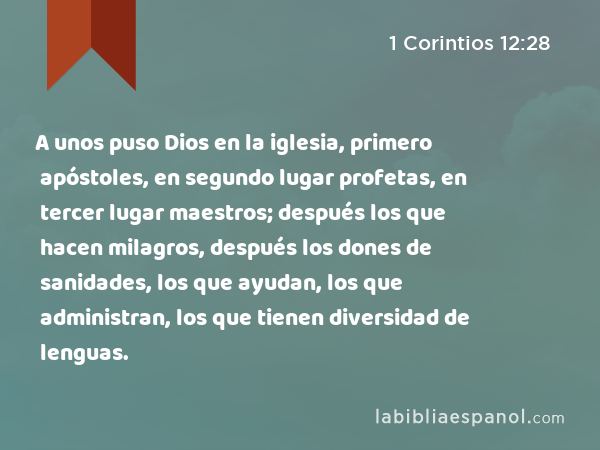 A unos puso Dios en la iglesia, primero apóstoles, en segundo lugar profetas, en tercer lugar maestros; después los que hacen milagros, después los dones de sanidades, los que ayudan, los que administran, los que tienen diversidad de lenguas. - 1 Corintios 12:28