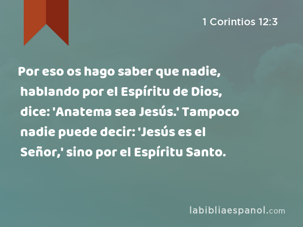 Por eso os hago saber que nadie, hablando por el Espíritu de Dios, dice: 'Anatema sea Jesús.' Tampoco nadie puede decir: 'Jesús es el Señor,' sino por el Espíritu Santo. - 1 Corintios 12:3