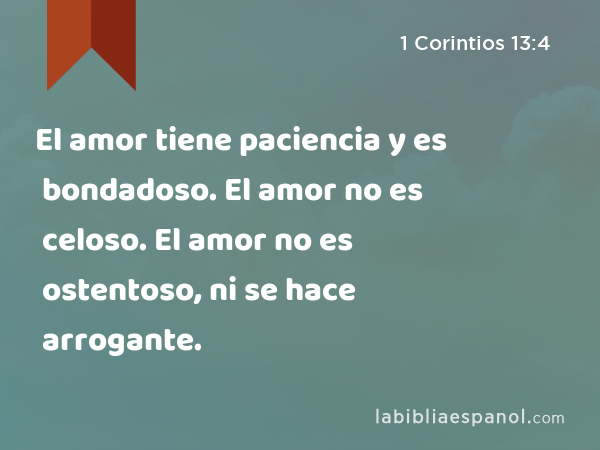 El amor tiene paciencia y es bondadoso. El amor no es celoso. El amor no es ostentoso, ni se hace arrogante. - 1 Corintios 13:4