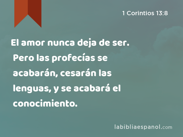 El amor nunca deja de ser. Pero las profecías se acabarán, cesarán las lenguas, y se acabará el conocimiento. - 1 Corintios 13:8