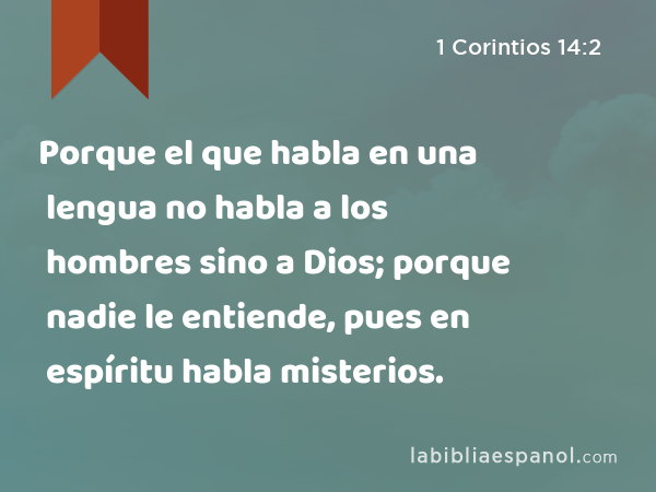 Porque el que habla en una lengua no habla a los hombres sino a Dios; porque nadie le entiende, pues en espíritu habla misterios. - 1 Corintios 14:2