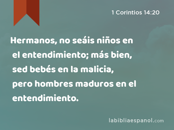 Hermanos, no seáis niños en el entendimiento; más bien, sed bebés en la malicia, pero hombres maduros en el entendimiento. - 1 Corintios 14:20