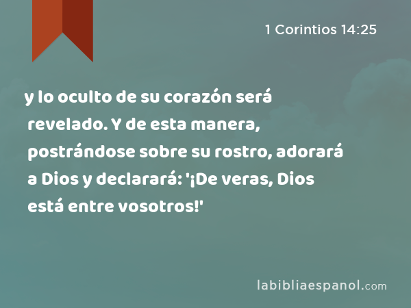 y lo oculto de su corazón será revelado. Y de esta manera, postrándose sobre su rostro, adorará a Dios y declarará: '¡De veras, Dios está entre vosotros!' - 1 Corintios 14:25