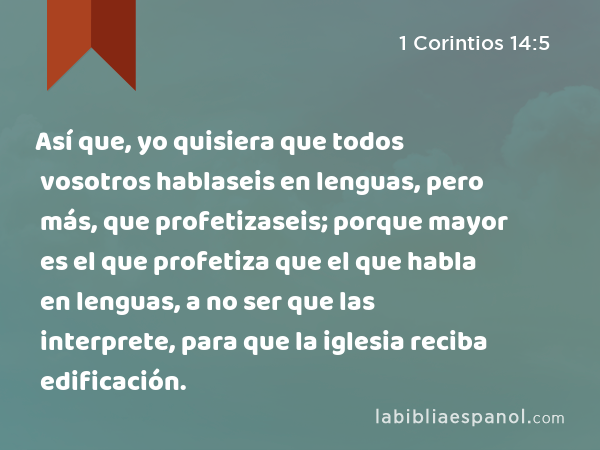 Así que, yo quisiera que todos vosotros hablaseis en lenguas, pero más, que profetizaseis; porque mayor es el que profetiza que el que habla en lenguas, a no ser que las interprete, para que la iglesia reciba edificación. - 1 Corintios 14:5