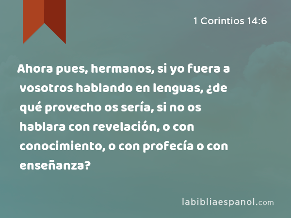 Ahora pues, hermanos, si yo fuera a vosotros hablando en lenguas, ¿de qué provecho os sería, si no os hablara con revelación, o con conocimiento, o con profecía o con enseñanza? - 1 Corintios 14:6