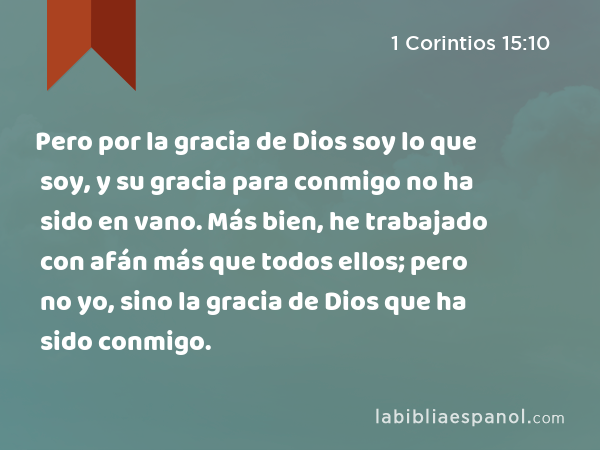 Pero por la gracia de Dios soy lo que soy, y su gracia para conmigo no ha sido en vano. Más bien, he trabajado con afán más que todos ellos; pero no yo, sino la gracia de Dios que ha sido conmigo. - 1 Corintios 15:10