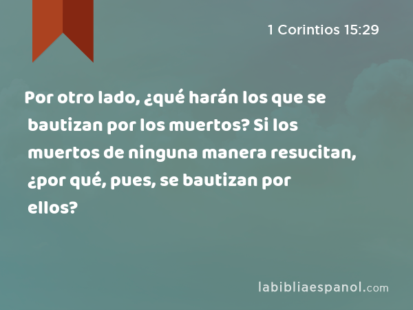 Por otro lado, ¿qué harán los que se bautizan por los muertos? Si los muertos de ninguna manera resucitan, ¿por qué, pues, se bautizan por ellos? - 1 Corintios 15:29