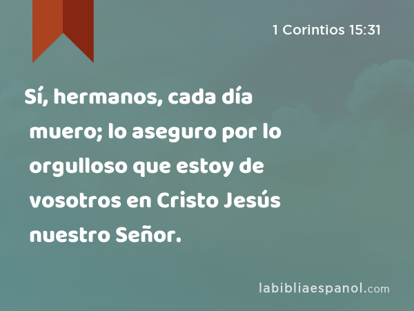 Sí, hermanos, cada día muero; lo aseguro por lo orgulloso que estoy de vosotros en Cristo Jesús nuestro Señor. - 1 Corintios 15:31