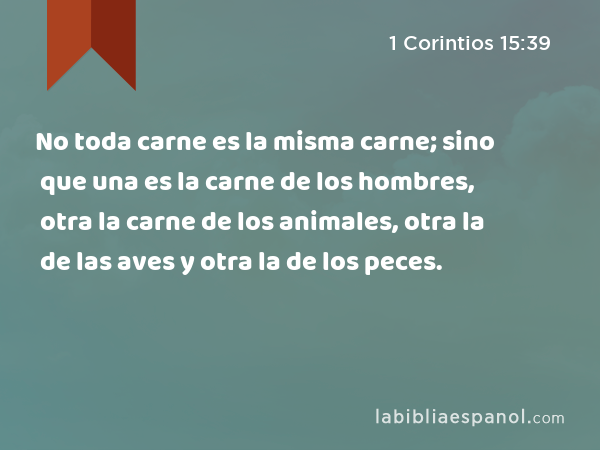 No toda carne es la misma carne; sino que una es la carne de los hombres, otra la carne de los animales, otra la de las aves y otra la de los peces. - 1 Corintios 15:39