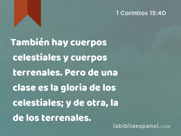 También hay cuerpos celestiales y cuerpos terrenales. Pero de una clase es la gloria de los celestiales; y de otra, la de los terrenales. - 1 Corintios 15:40