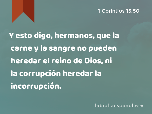 Y esto digo, hermanos, que la carne y la sangre no pueden heredar el reino de Dios, ni la corrupción heredar la incorrupción. - 1 Corintios 15:50