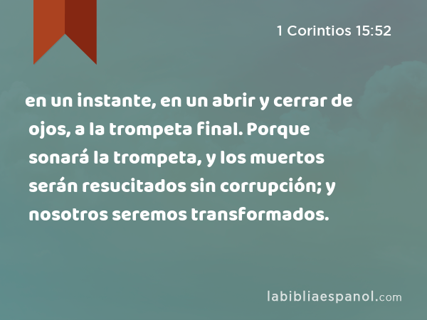 en un instante, en un abrir y cerrar de ojos, a la trompeta final. Porque sonará la trompeta, y los muertos serán resucitados sin corrupción; y nosotros seremos transformados. - 1 Corintios 15:52