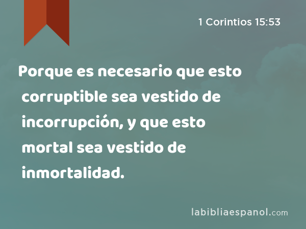 Porque es necesario que esto corruptible sea vestido de incorrupción, y que esto mortal sea vestido de inmortalidad. - 1 Corintios 15:53