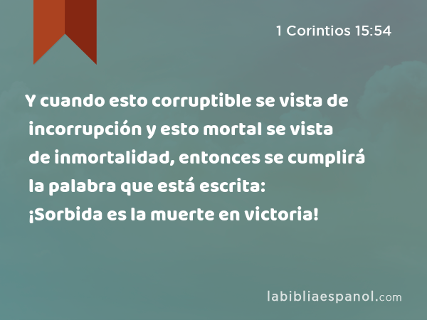 Y cuando esto corruptible se vista de incorrupción y esto mortal se vista de inmortalidad, entonces se cumplirá la palabra que está escrita: ¡Sorbida es la muerte en victoria! - 1 Corintios 15:54