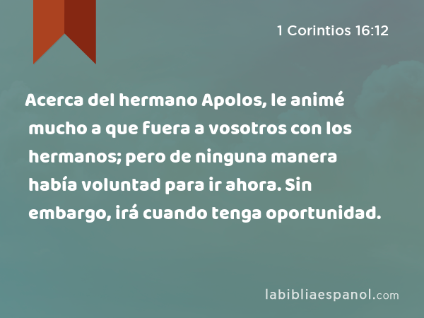 Acerca del hermano Apolos, le animé mucho a que fuera a vosotros con los hermanos; pero de ninguna manera había voluntad para ir ahora. Sin embargo, irá cuando tenga oportunidad. - 1 Corintios 16:12