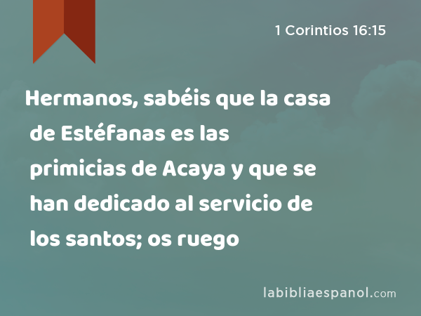 Hermanos, sabéis que la casa de Estéfanas es las primicias de Acaya y que se han dedicado al servicio de los santos; os ruego - 1 Corintios 16:15