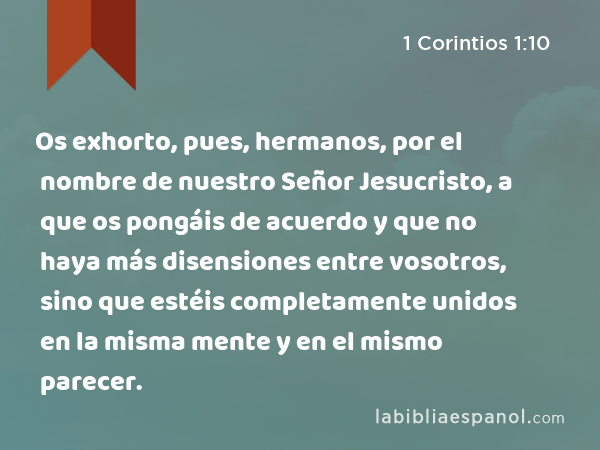 Os exhorto, pues, hermanos, por el nombre de nuestro Señor Jesucristo, a que os pongáis de acuerdo y que no haya más disensiones entre vosotros, sino que estéis completamente unidos en la misma mente y en el mismo parecer. - 1 Corintios 1:10