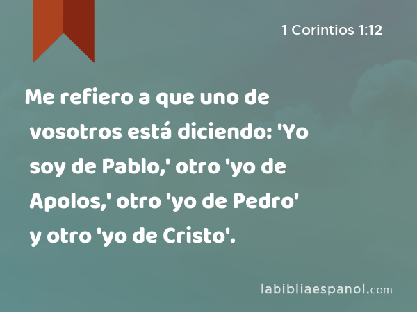 Me refiero a que uno de vosotros está diciendo: 'Yo soy de Pablo,' otro 'yo de Apolos,' otro 'yo de Pedro' y otro 'yo de Cristo'. - 1 Corintios 1:12