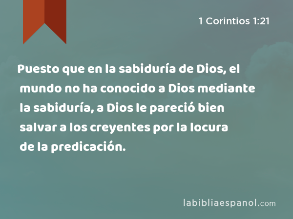 Puesto que en la sabiduría de Dios, el mundo no ha conocido a Dios mediante la sabiduría, a Dios le pareció bien salvar a los creyentes por la locura de la predicación. - 1 Corintios 1:21