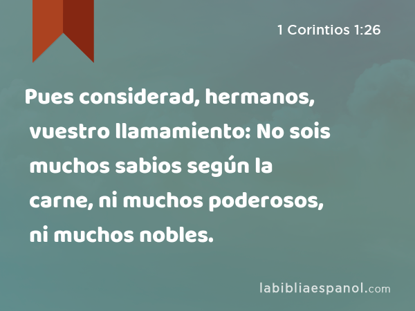 Pues considerad, hermanos, vuestro llamamiento: No sois muchos sabios según la carne, ni muchos poderosos, ni muchos nobles. - 1 Corintios 1:26