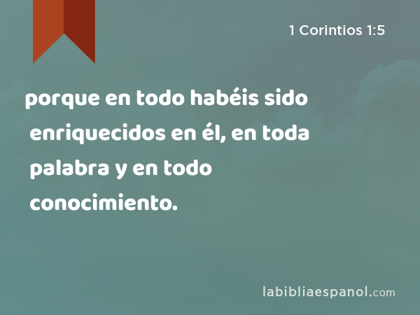 porque en todo habéis sido enriquecidos en él, en toda palabra y en todo conocimiento. - 1 Corintios 1:5