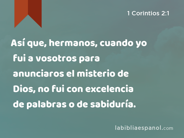 Así que, hermanos, cuando yo fui a vosotros para anunciaros el misterio de Dios, no fui con excelencia de palabras o de sabiduría. - 1 Corintios 2:1