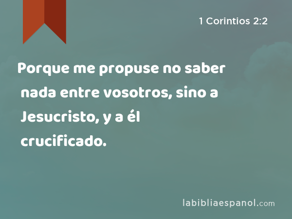 Porque me propuse no saber nada entre vosotros, sino a Jesucristo, y a él crucificado. - 1 Corintios 2:2