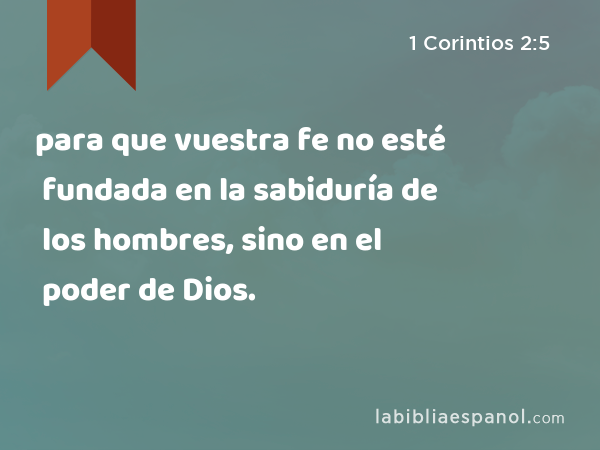 para que vuestra fe no esté fundada en la sabiduría de los hombres, sino en el poder de Dios. - 1 Corintios 2:5