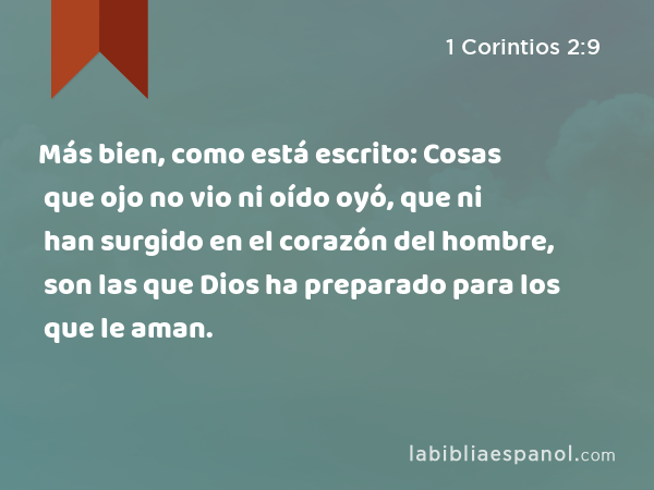 Más bien, como está escrito: Cosas que ojo no vio ni oído oyó, que ni han surgido en el corazón del hombre, son las que Dios ha preparado para los que le aman. - 1 Corintios 2:9