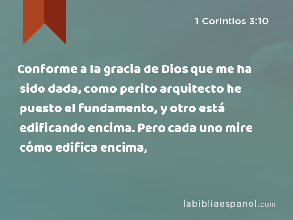 Conforme a la gracia de Dios que me ha sido dada, como perito arquitecto he puesto el fundamento, y otro está edificando encima. Pero cada uno mire cómo edifica encima, - 1 Corintios 3:10