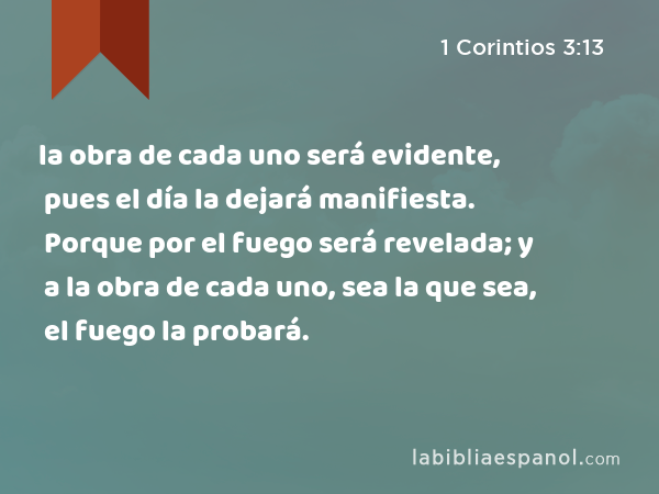 la obra de cada uno será evidente, pues el día la dejará manifiesta. Porque por el fuego será revelada; y a la obra de cada uno, sea la que sea, el fuego la probará. - 1 Corintios 3:13