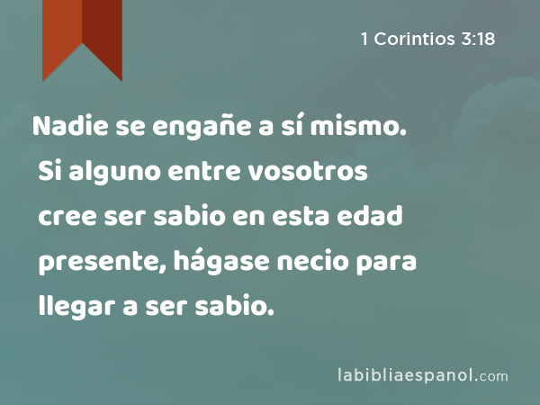 Nadie se engañe a sí mismo. Si alguno entre vosotros cree ser sabio en esta edad presente, hágase necio para llegar a ser sabio. - 1 Corintios 3:18