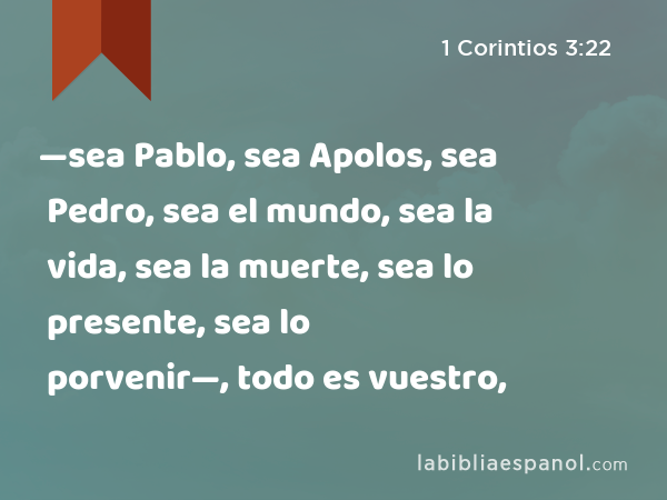 —sea Pablo, sea Apolos, sea Pedro, sea el mundo, sea la vida, sea la muerte, sea lo presente, sea lo porvenir—, todo es vuestro, - 1 Corintios 3:22