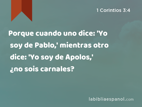 Porque cuando uno dice: 'Yo soy de Pablo,' mientras otro dice: 'Yo soy de Apolos,' ¿no sois carnales? - 1 Corintios 3:4