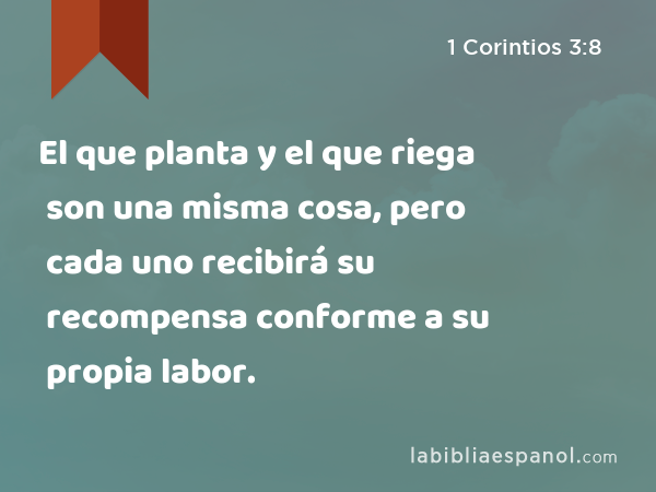 El que planta y el que riega son una misma cosa, pero cada uno recibirá su recompensa conforme a su propia labor. - 1 Corintios 3:8