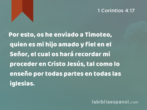 Por esto, os he enviado a Timoteo, quien es mi hijo amado y fiel en el Señor, el cual os hará recordar mi proceder en Cristo Jesús, tal como lo enseño por todas partes en todas las iglesias. - 1 Corintios 4:17